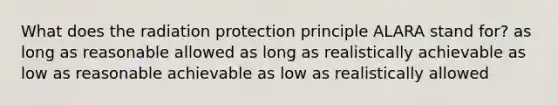 What does the radiation protection principle ALARA stand for? as long as reasonable allowed as long as realistically achievable as low as reasonable achievable as low as realistically allowed