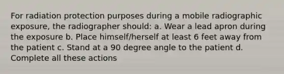 For radiation protection purposes during a mobile radiographic exposure, the radiographer should: a. Wear a lead apron during the exposure b. Place himself/herself at least 6 feet away from the patient c. Stand at a 90 degree angle to the patient d. Complete all these actions