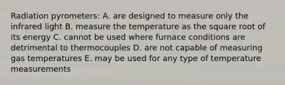 Radiation pyrometers: A. are designed to measure only the infrared light B. measure the temperature as the square root of its energy C. cannot be used where furnace conditions are detrimental to thermocouples D. are not capable of measuring gas temperatures E. may be used for any type of temperature measurements