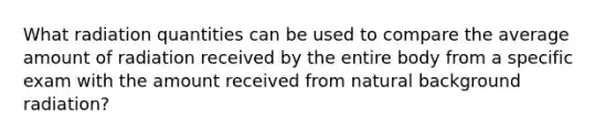 What radiation quantities can be used to compare the average amount of radiation received by the entire body from a specific exam with the amount received from natural background radiation?