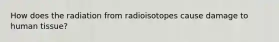 How does the radiation from radioisotopes cause damage to human tissue?