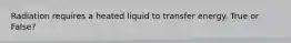 Radiation requires a heated liquid to transfer energy. True or False?