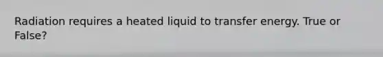 Radiation requires a heated liquid to transfer energy. True or False?