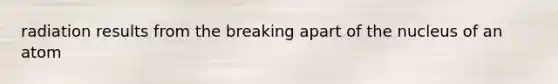radiation results from the breaking apart of the nucleus of an atom