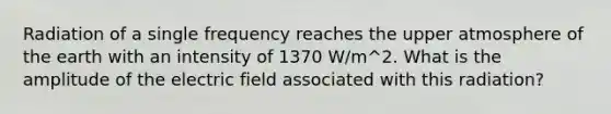 Radiation of a single frequency reaches the upper atmosphere of the earth with an intensity of 1370 W/m^2. What is the amplitude of the electric field associated with this radiation?