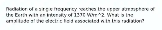 Radiation of a single frequency reaches the upper atmosphere of the Earth with an intensity of 1370 W/m^2. What is the amplitude of the electric field associated with this radiation?