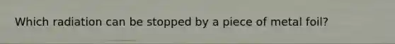 Which radiation can be stopped by a piece of metal foil?