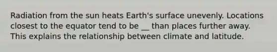 Radiation from the sun heats Earth's surface unevenly. Locations closest to the equator tend to be __ than places further away. This explains the relationship between climate and latitude.