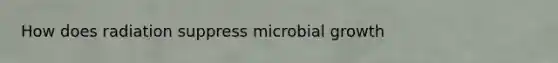 How does radiation suppress microbial growth