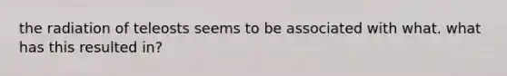 the radiation of teleosts seems to be associated with what. what has this resulted in?
