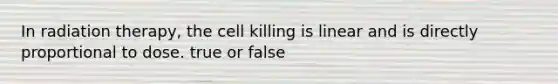 In radiation therapy, the cell killing is linear and is directly proportional to dose. true or false