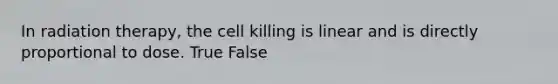 In radiation therapy, the cell killing is linear and is directly proportional to dose. True False