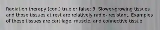 Radiation therapy (con.) true or false: 3. Slower-growing tissues and those tissues at rest are relatively radio- resistant. Examples of these tissues are cartilage, muscle, and connective tissue