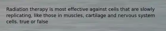 Radiation therapy is most effective against cells that are slowly replicating, like those in muscles, cartilage and nervous system cells. true or false