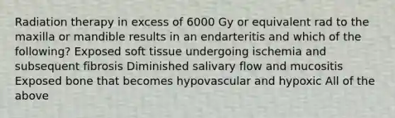 Radiation therapy in excess of 6000 Gy or equivalent rad to the maxilla or mandible results in an endarteritis and which of the following? Exposed soft tissue undergoing ischemia and subsequent fibrosis Diminished salivary flow and mucositis Exposed bone that becomes hypovascular and hypoxic All of the above