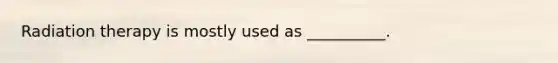 Radiation therapy is mostly used as __________.