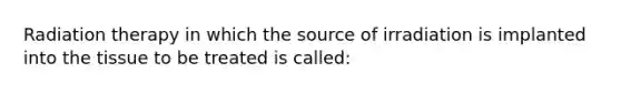 Radiation therapy in which the source of irradiation is implanted into the tissue to be treated is called: