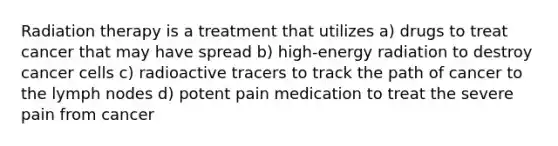 Radiation therapy is a treatment that utilizes a) drugs to treat cancer that may have spread b) high-energy radiation to destroy cancer cells c) radioactive tracers to track the path of cancer to the lymph nodes d) potent pain medication to treat the severe pain from cancer