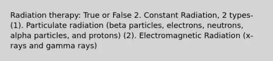 Radiation therapy: True or False 2. Constant Radiation, 2 types- (1). Particulate radiation (beta particles, electrons, neutrons, alpha particles, and protons) (2). Electromagnetic Radiation (x-rays and gamma rays)