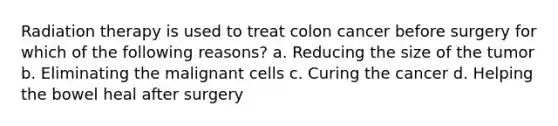 Radiation therapy is used to treat colon cancer before surgery for which of the following reasons? a. Reducing the size of the tumor b. Eliminating the malignant cells c. Curing the cancer d. Helping the bowel heal after surgery