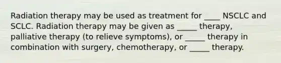 Radiation therapy may be used as treatment for ____ NSCLC and SCLC. Radiation therapy may be given as _____ therapy, palliative therapy (to relieve symptoms), or _____ therapy in combination with surgery, chemotherapy, or _____ therapy.