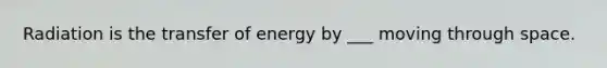 Radiation is the transfer of energy by ___ moving through space.