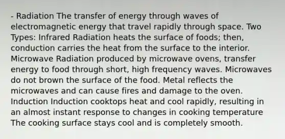 - Radiation The transfer of energy through waves of electromagnetic energy that travel rapidly through space. Two Types: Infrared Radiation heats the surface of foods; then, conduction carries the heat from the surface to the interior. Microwave Radiation produced by microwave ovens, transfer energy to food through short, high frequency waves. Microwaves do not brown the surface of the food. Metal reflects the microwaves and can cause fires and damage to the oven. Induction Induction cooktops heat and cool rapidly, resulting in an almost instant response to changes in cooking temperature The cooking surface stays cool and is completely smooth.