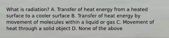 What is​ radiation? A. Transfer of heat energy from a heated surface to a cooler surface B. Transfer of heat energy by movement of molecules within a liquid or gas C. Movement of heat through a solid object D. None of the above