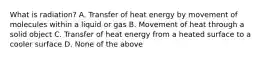 What is​ radiation? A. Transfer of heat energy by movement of molecules within a liquid or gas B. Movement of heat through a solid object C. Transfer of heat energy from a heated surface to a cooler surface D. None of the above