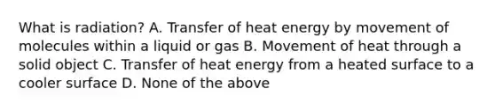 What is​ radiation? A. Transfer of heat energy by movement of molecules within a liquid or gas B. Movement of heat through a solid object C. Transfer of heat energy from a heated surface to a cooler surface D. None of the above