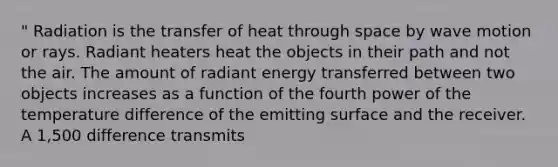 " Radiation is the transfer of heat through space by wave motion or rays. Radiant heaters heat the objects in their path and not the air. The amount of radiant energy transferred between two objects increases as a function of the fourth power of the temperature difference of the emitting surface and the receiver. A 1,500 difference transmits