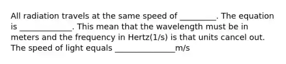 All radiation travels at the same speed of _________. The equation is _____________. This mean that the wavelength must be in meters and the frequency in Hertz(1/s) is that units cancel out. The speed of light equals _______________m/s