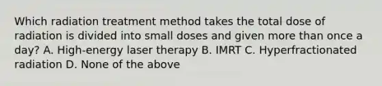 Which radiation treatment method takes the total dose of radiation is divided into small doses and given more than once a day? A. High-energy laser therapy B. IMRT C. Hyperfractionated radiation D. None of the above