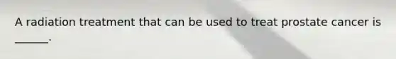 A radiation treatment that can be used to treat prostate cancer is ______.
