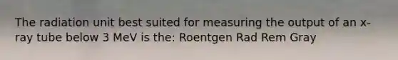 The radiation unit best suited for measuring the output of an x-ray tube below 3 MeV is the: Roentgen Rad Rem Gray