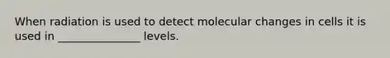 When radiation is used to detect molecular changes in cells it is used in _______________ levels.