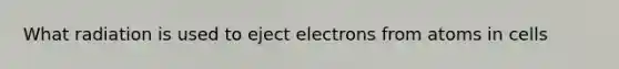 What radiation is used to eject electrons from atoms in cells