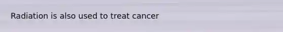 Radiation is also used to treat cancer