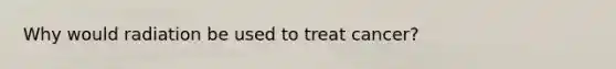 Why would radiation be used to treat cancer?