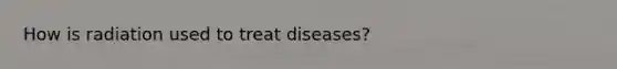 How is radiation used to treat diseases?