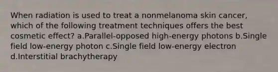 When radiation is used to treat a nonmelanoma skin cancer, which of the following treatment techniques offers the best cosmetic effect? a.Parallel-opposed high-energy photons b.Single field low-energy photon c.Single field low-energy electron d.Interstitial brachytherapy