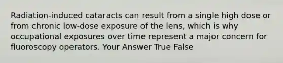 Radiation-induced cataracts can result from a single high dose or from chronic low-dose exposure of the lens, which is why occupational exposures over time represent a major concern for fluoroscopy operators. Your Answer True False