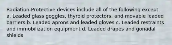 Radiation-Protective devices include all of the following except: a. Leaded glass goggles, thyroid protectors, and movable leaded barriers b. Leaded aprons and leaded gloves c. Leaded restraints and immobilization equipment d. Leaded drapes and gonadal shields