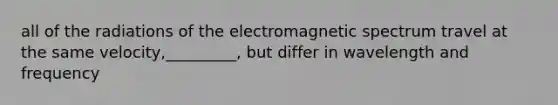 all of the radiations of the electromagnetic spectrum travel at the same velocity,_________, but differ in wavelength and frequency