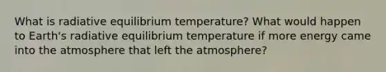 What is radiative equilibrium temperature? What would happen to Earth's radiative equilibrium temperature if more energy came into the atmosphere that left the atmosphere?