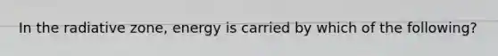 In the radiative zone, energy is carried by which of the following?