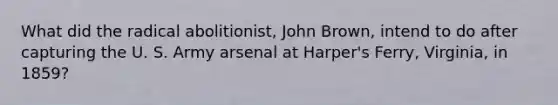 What did the radical abolitionist, John Brown, intend to do after capturing the U. S. Army arsenal at Harper's Ferry, Virginia, in 1859?