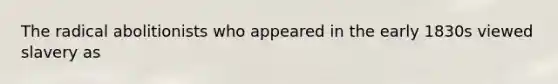 The radical abolitionists who appeared in the early 1830s viewed slavery as