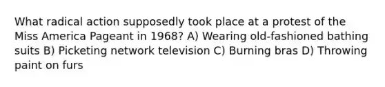 What radical action supposedly took place at a protest of the Miss America Pageant in 1968? A) Wearing old-fashioned bathing suits B) Picketing network television C) Burning bras D) Throwing paint on furs