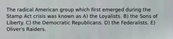 The radical American group which first emerged during the Stamp Act crisis was known as A) the Loyalists. B) the Sons of Liberty. C) the Democratic Republicans. D) the Federalists. E) Oliver's Raiders.